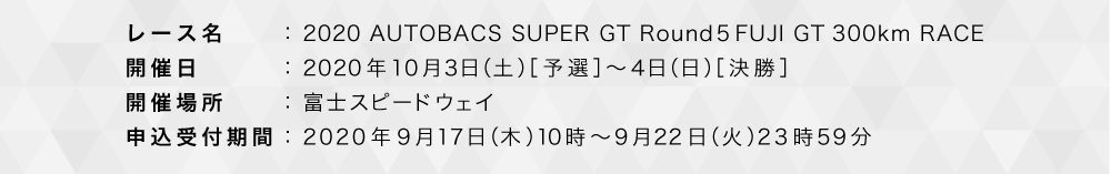 レース名：2020 AUTOBACS SUPER GT Rd.5 FUJI GT300KM RACE 開催日：2020年5月3日（日）［予選］～4日（月）［決勝］ 開催場所：富士スピードウェイ 販売期間：2020年4月1日（水）10時～4月20日（月）10時 ※コンビニ決済は4月10日（金）10時まで。