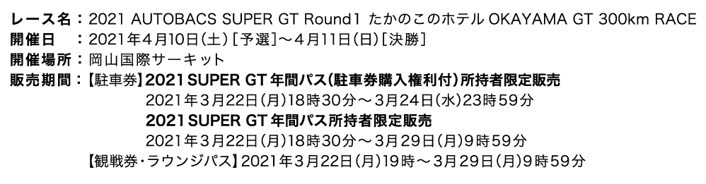 レース名：2021 AUTOBACS SUPER GT Round1 OKAYAMA GT 300km RACE 開催日　：2021年4月10日（土）［予選］〜4月11日（日）［決勝］ 開催場所：岡山国際サーキット 販売期間：（駐車券）2021年3月20日（土）9時30分〜3月29日（月）9時59分（観戦券）2021年3月20日（土）10時〜3月29日（月）9時59分